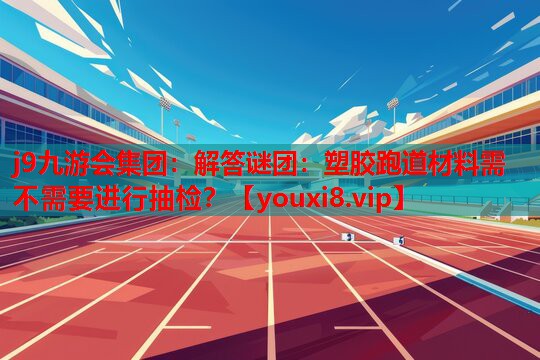 解答谜团：塑胶跑道材料需不需要进行抽检？