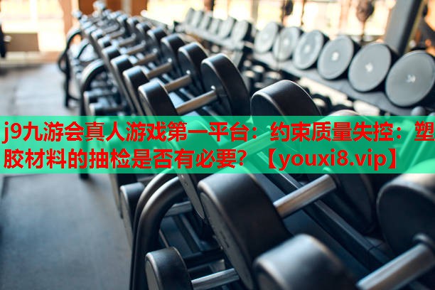 j9九游会真人游戏第一平台：约束质量失控：塑胶材料的抽检是否有必要？